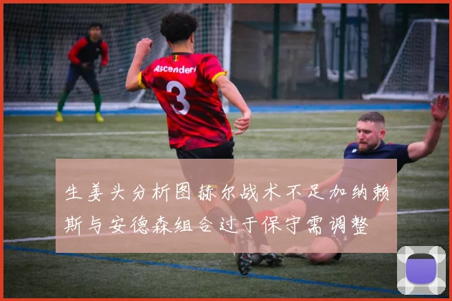生姜头分析图赫尔战术不足加纳赖斯与安德森组合过于保守需调整