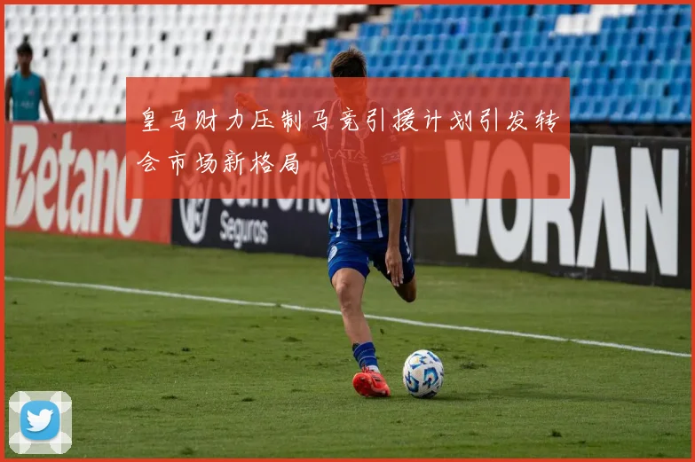 皇马财力压制马竞引援计划引发转会市场新格局