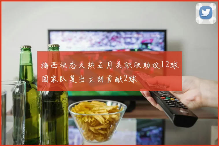 梅西状态火热五月美职联助攻12球国家队复出立刻贡献2球