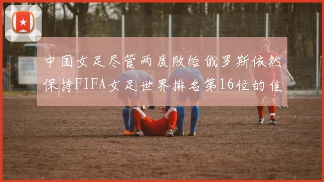 中国女足尽管两度败给俄罗斯依然保持FIFA女足世界排名第16位的佳绩