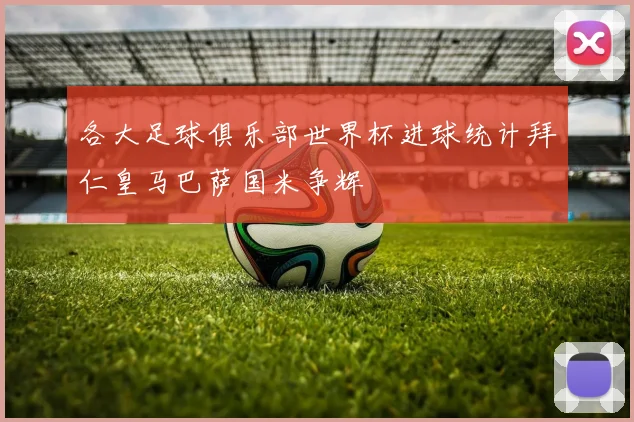 各大足球俱乐部世界杯进球统计拜仁皇马巴萨国米争辉