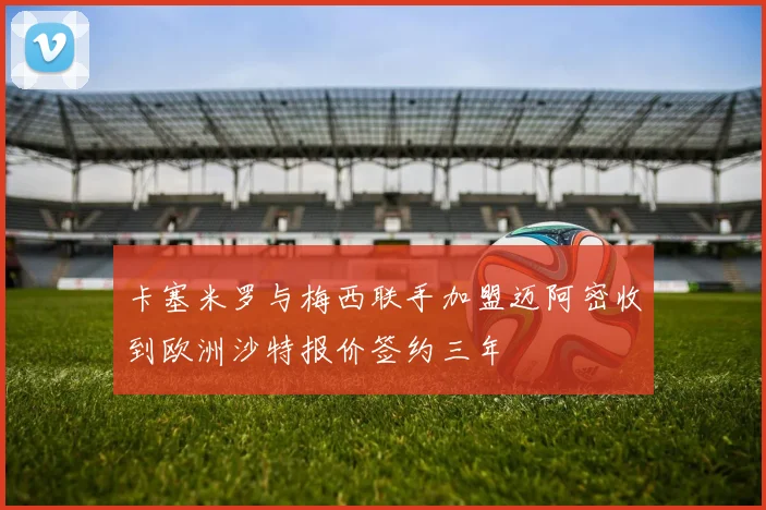 卡塞米罗与梅西联手加盟迈阿密收到欧洲沙特报价签约三年