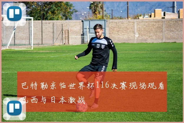 巴特勒亲临世界杯116决赛现场观看巴西与日本激战